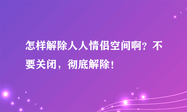 怎样解除人人情侣空间啊？不要关闭，彻底解除！