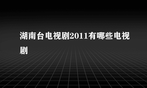 湖南台电视剧2011有哪些电视剧