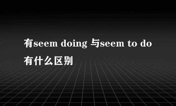 有seem doing 与seem to do有什么区别