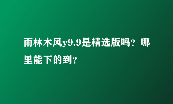 雨林木风y9.9是精选版吗？哪里能下的到？