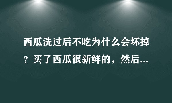 西瓜洗过后不吃为什么会坏掉？买了西瓜很新鲜的，然后有点脏嘛，就洗了外皮。放两天就坏了，怎么回事啊？