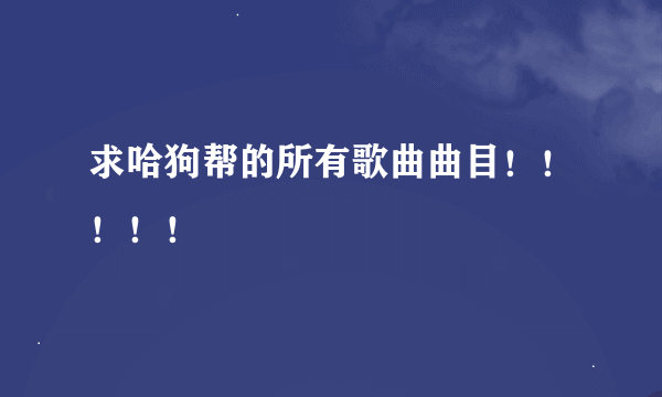 求哈狗帮的所有歌曲曲目！！！！！