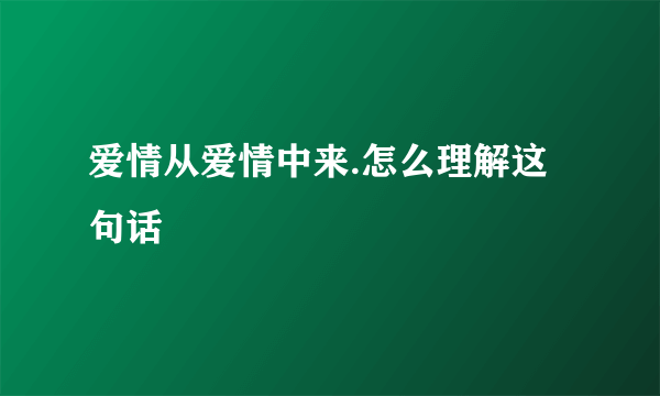 爱情从爱情中来.怎么理解这句话