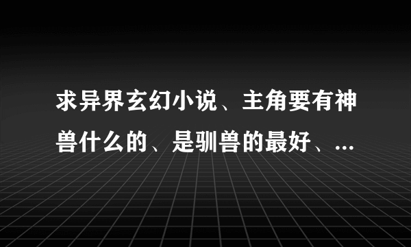 求异界玄幻小说、主角要有神兽什么的、是驯兽的最好、 要求150万字以上、完本的