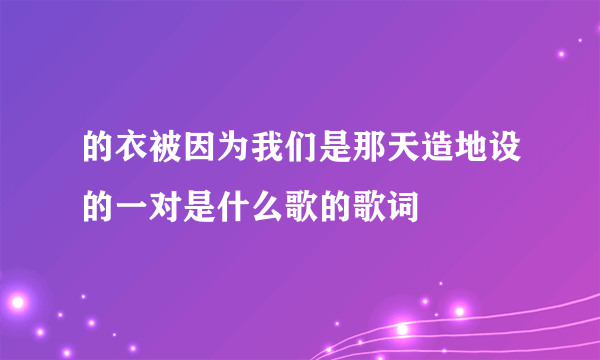 的衣被因为我们是那天造地设的一对是什么歌的歌词