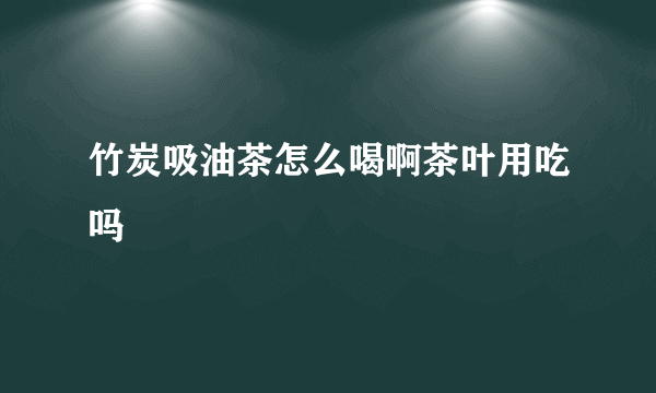 竹炭吸油茶怎么喝啊茶叶用吃吗