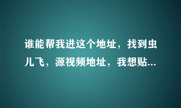 谁能帮我进这个地址，找到虫儿飞，源视频地址，我想贴到我的QQ空间里，谢谢大伙了。。