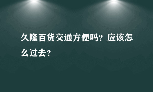 久隆百货交通方便吗？应该怎么过去？