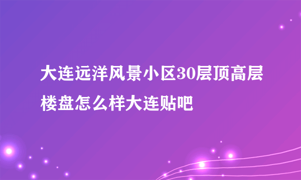 大连远洋风景小区30层顶高层楼盘怎么样大连贴吧