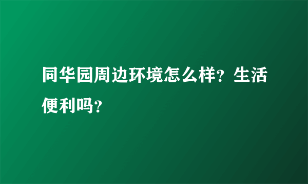 同华园周边环境怎么样？生活便利吗？