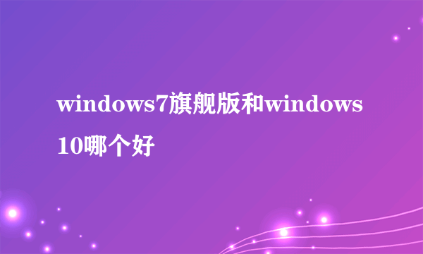 windows7旗舰版和windows10哪个好