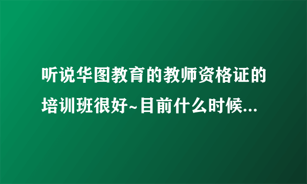 听说华图教育的教师资格证的培训班很好~目前什么时候开始报名？