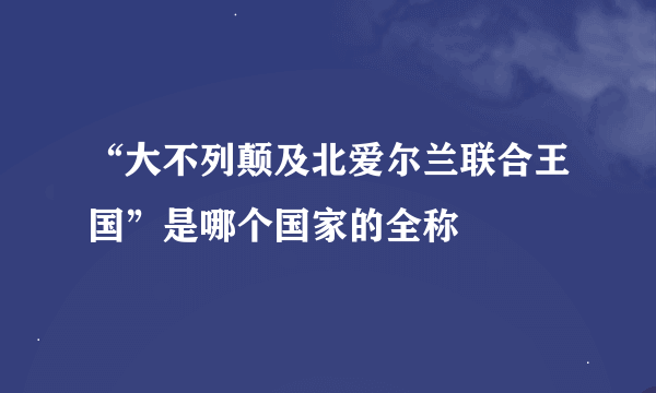 “大不列颠及北爱尔兰联合王国”是哪个国家的全称