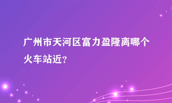 广州市天河区富力盈隆离哪个火车站近？