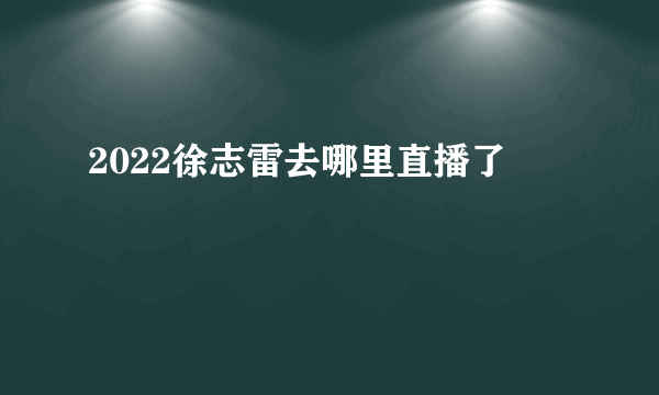 2022徐志雷去哪里直播了