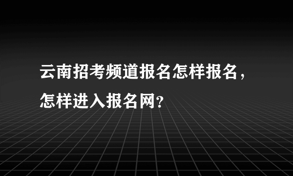 云南招考频道报名怎样报名，怎样进入报名网？