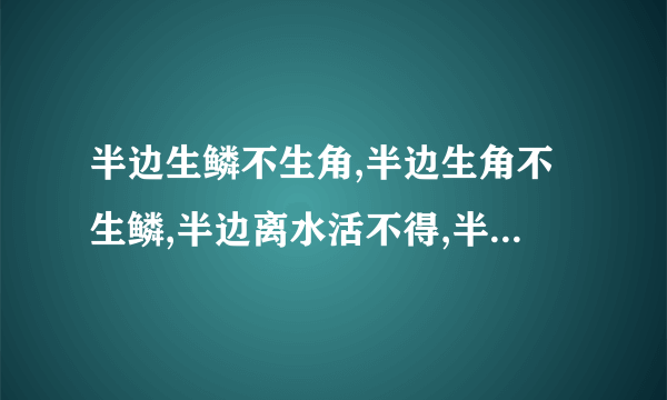 半边生鳞不生角,半边生角不生鳞,半边离水活不得,半边落水难活命      唐虞有,尧舜无,商周有,汤武无