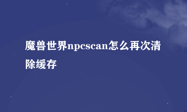 魔兽世界npcscan怎么再次清除缓存