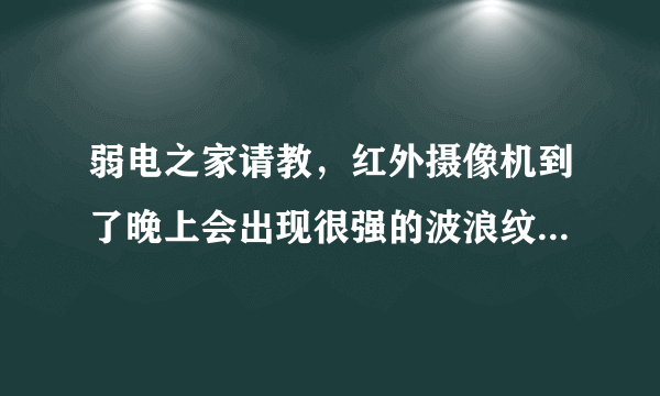 弱电之家请教，红外摄像机到了晚上会出现很强的波浪纹干扰，白天没有，是什么原因，怎么才能排除