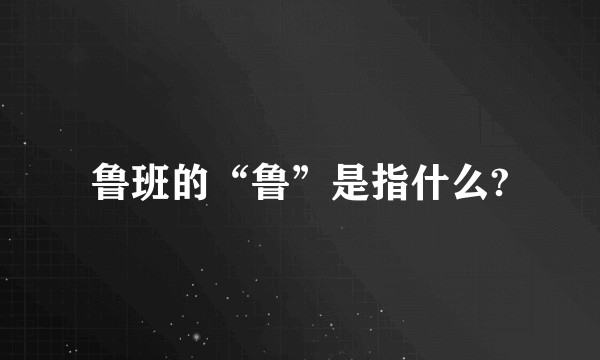 鲁班的“鲁”是指什么?