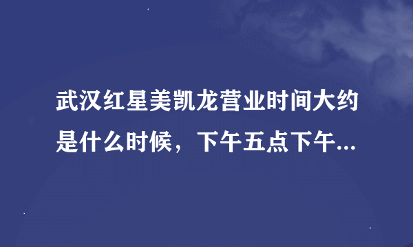 武汉红星美凯龙营业时间大约是什么时候，下午五点下午去晚吗？