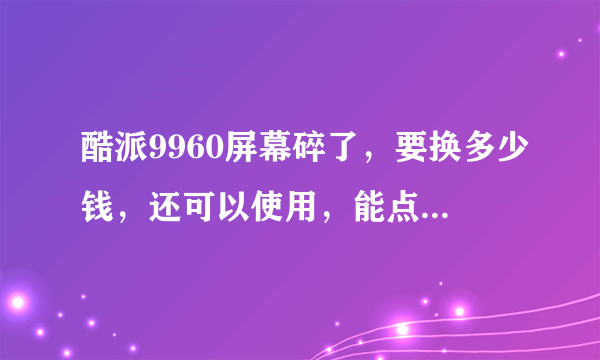 酷派9960屏幕碎了，要换多少钱，还可以使用，能点，没有花屏。只是碎了