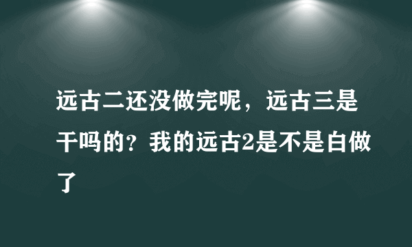 远古二还没做完呢，远古三是干吗的？我的远古2是不是白做了