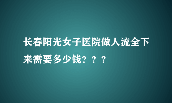 长春阳光女子医院做人流全下来需要多少钱？？？