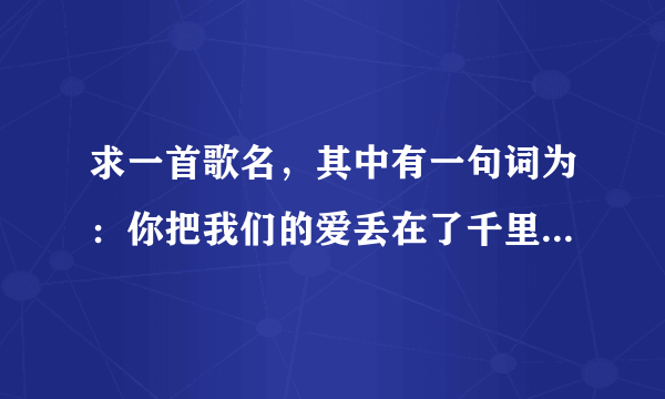 求一首歌名，其中有一句词为：你把我们的爱丢在了千里之外，确把他的爱留在身边…