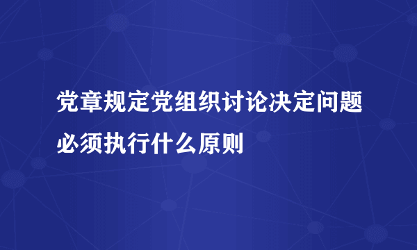 党章规定党组织讨论决定问题必须执行什么原则