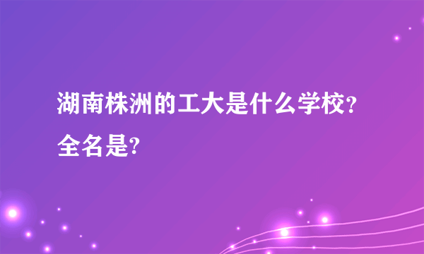 湖南株洲的工大是什么学校？全名是?