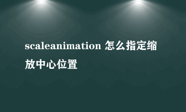 scaleanimation 怎么指定缩放中心位置