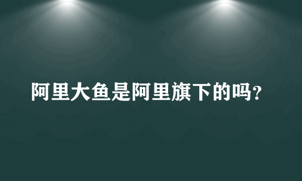 阿里大鱼是阿里旗下的吗？