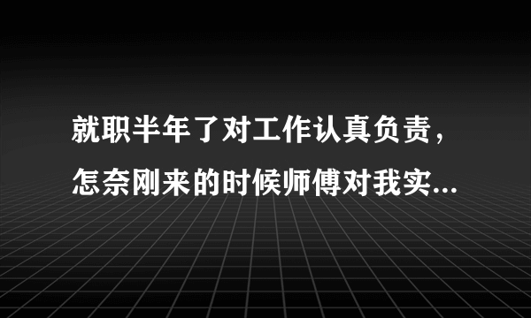 就职半年了对工作认真负责，怎奈刚来的时候师傅对我实施打压，把我说的一无是处，让我乖乖的听其摆布