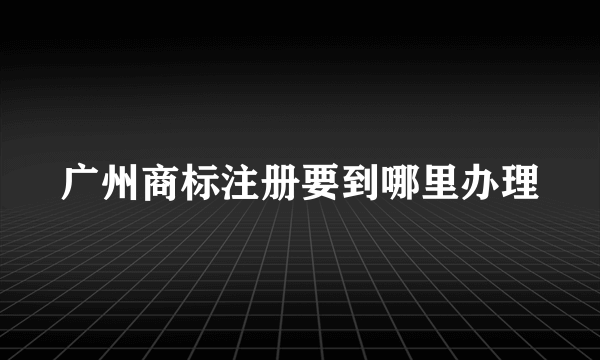 广州商标注册要到哪里办理