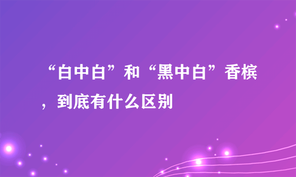 “白中白”和“黑中白”香槟，到底有什么区别