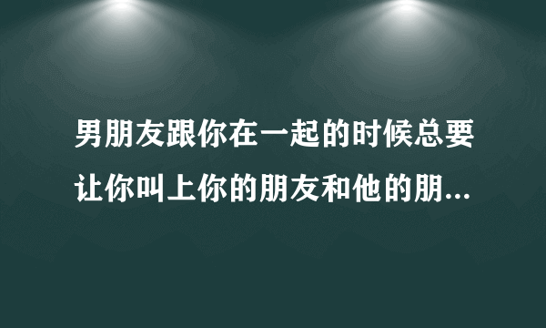 男朋友跟你在一起的时候总要让你叫上你的朋友和他的朋友才出去吃饭