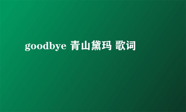 goodbye 青山黛玛 歌词