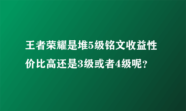 王者荣耀是堆5级铭文收益性价比高还是3级或者4级呢？