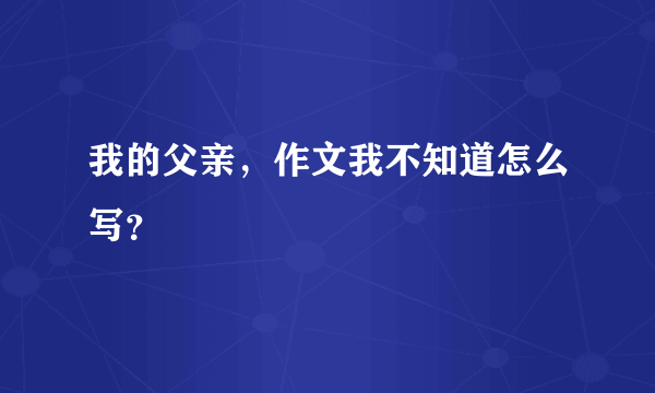 我的父亲，作文我不知道怎么写？