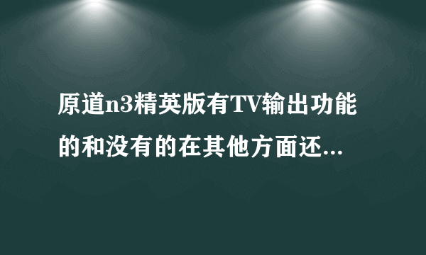 原道n3精英版有TV输出功能的和没有的在其他方面还有什么区别吗 ？我看中了这款，亲们给点意见和建议吧