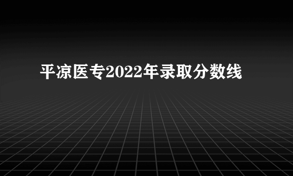 平凉医专2022年录取分数线