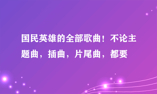 国民英雄的全部歌曲！不论主题曲，插曲，片尾曲，都要