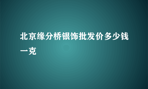 北京缘分桥银饰批发价多少钱一克