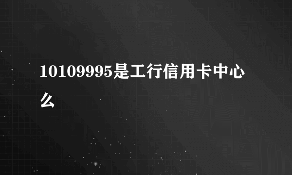 10109995是工行信用卡中心么