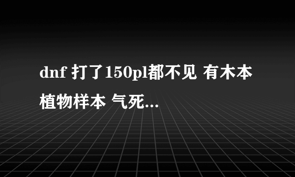 dnf 打了150pl都不见 有木本植物样本 气死了 求助啊