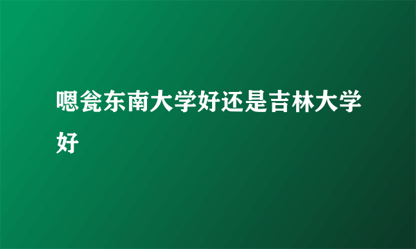 嗯瓮东南大学好还是吉林大学好