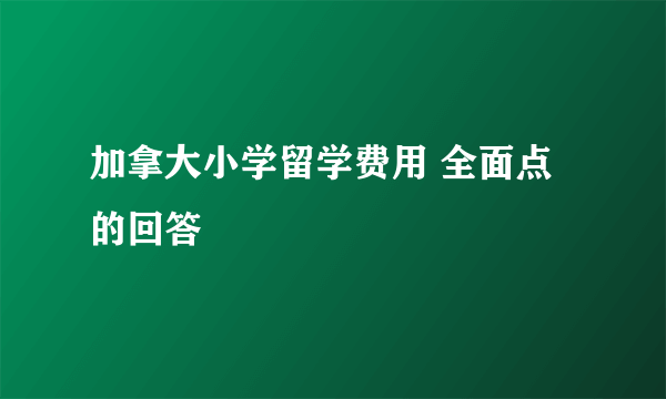 加拿大小学留学费用 全面点的回答