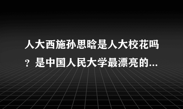 人大西施孙思晗是人大校花吗？是中国人民大学最漂亮的女生？？