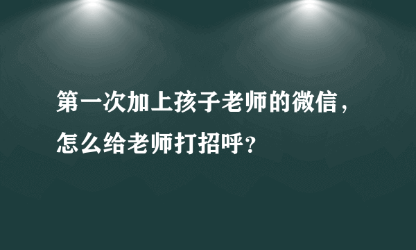 第一次加上孩子老师的微信，怎么给老师打招呼？